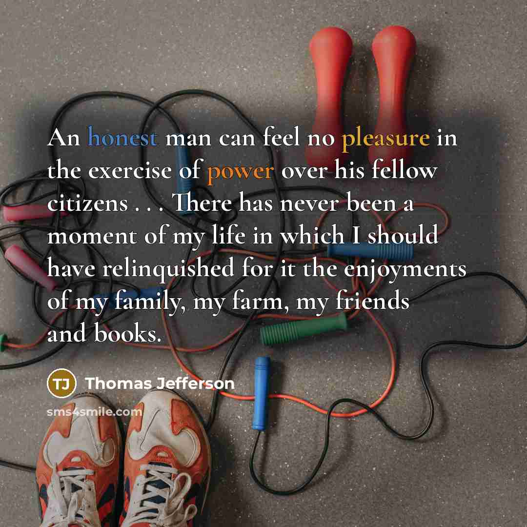 “An honest man can feel no pleasure in the exercise of power over his fellow citizens . . . There has never been a moment of my life in which I should have relinquished for it the enjoyments of my family, my farm, my friends and books.” quote by Thomas Jefferson