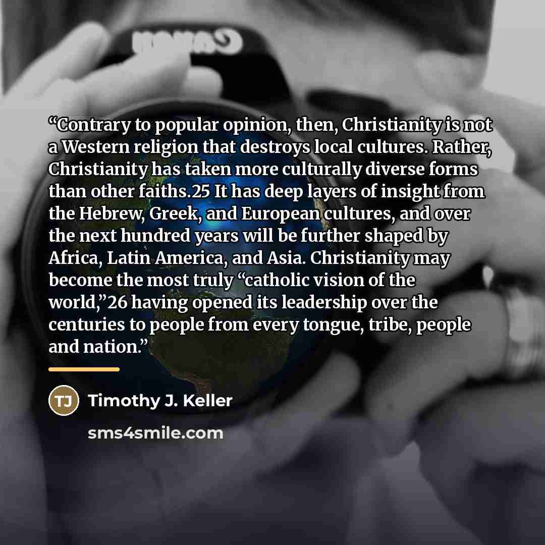 “Contrary to popular opinion, then, Christianity is not a Western religion that destroys local cultures. Rather, Christianity has taken more culturally diverse forms than other faiths.25 It has deep layers of insight from the Hebrew, Greek, and European cultures, and over the next hundred years…” quote by Timothy J. Keller