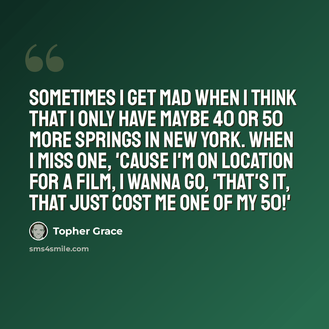 “Sometimes I get mad when I think that I only have maybe 40 or 50 more springs in New York. When I miss one, 'cause I'm on location for a film, I wanna go, 'That's it, that just cost me one of my 50!'” quote by Topher Grace