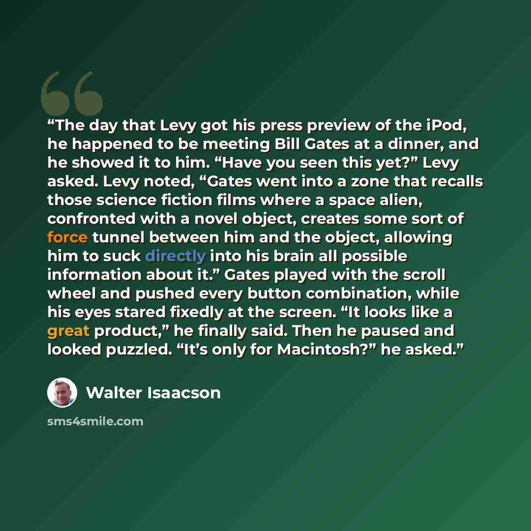 “The day that Levy got his press preview of the iPod, he happened to be meeting Bill Gates at a dinner, and he showed it to him. “Have you seen this yet?” Levy asked. Levy noted, “Gates went into a zone that recalls those science fiction films where a space alien, confronted with a novel object…” quote by Walter Isaacson
