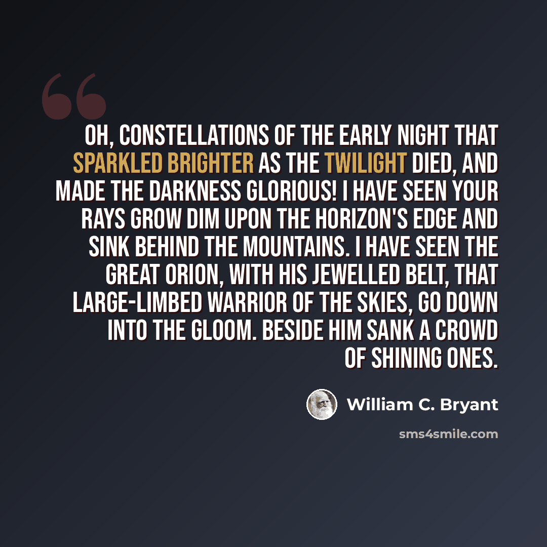 “Oh, Constellations of the early night That sparkled brighter as the twilight died, And made the darkness glorious! I have seen Your rays grow dim upon the horizon's edge And sink behind the mountains. I have seen The great Orion, with his jewelled belt, That large-limbed warrior of the skies, go…” quote by William C. Bryant