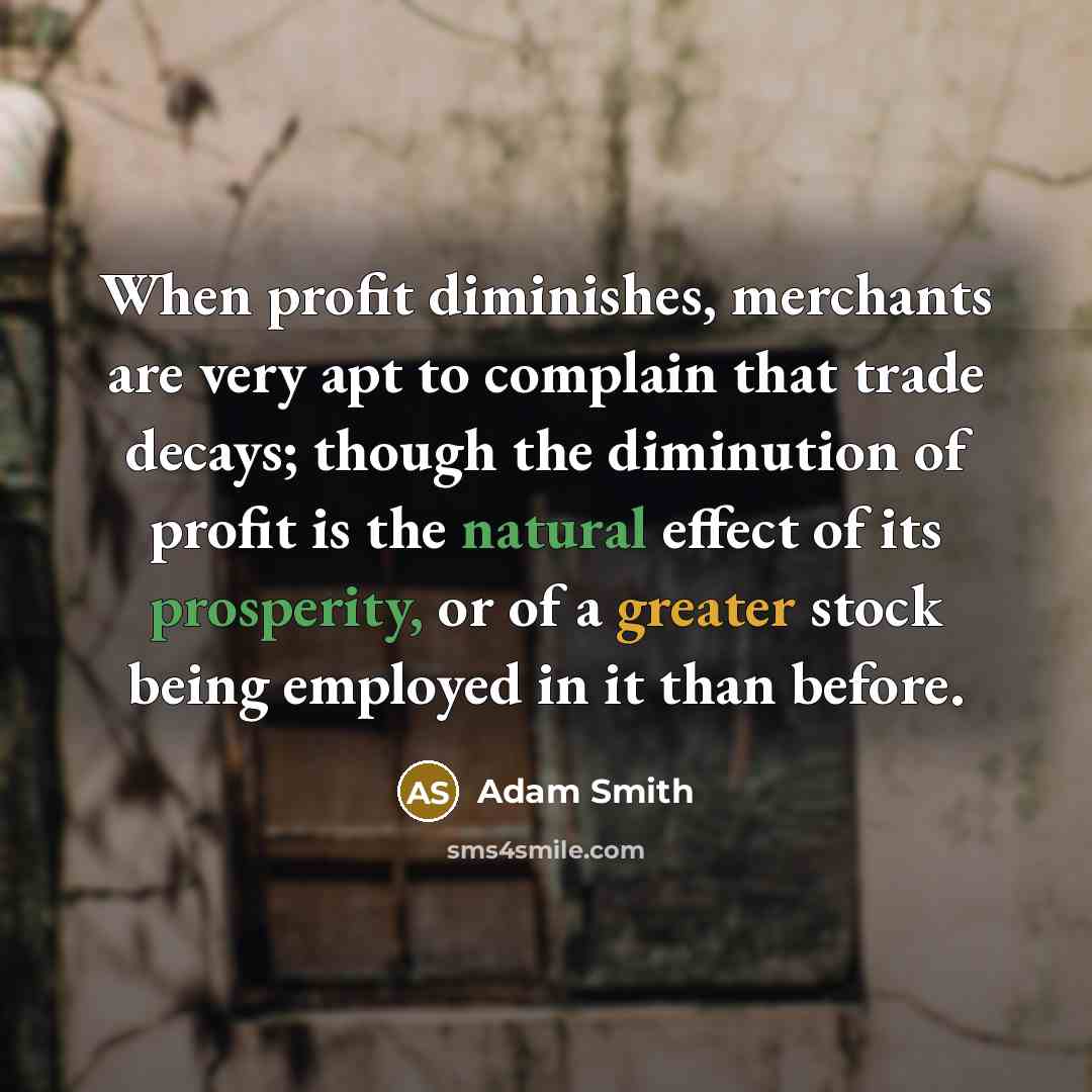 “When profit diminishes, merchants are very apt to complain that trade decays; though the diminution of profit is the natural effect of its prosperity, or of a greater stock being employed in it than before.” quote by Adam Smith