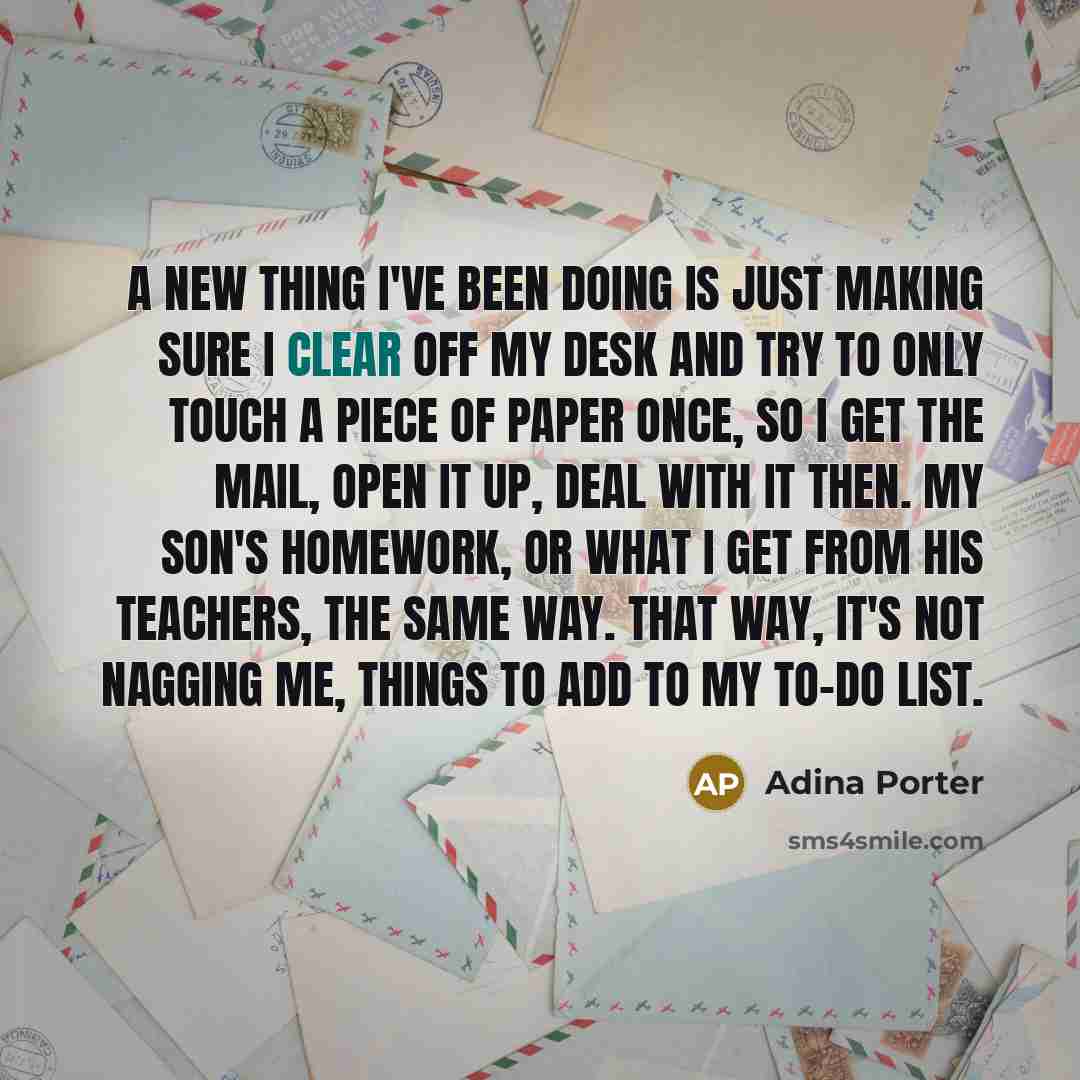 “A new thing I've been doing is just making sure I clear off my desk and try to only touch a piece of paper once, so I get the mail, open it up, deal with it then. My son's homework, or what I get from his teachers, the same way. That way, it's not nagging me, things to add to my to-do list.” quote by Adina Porter