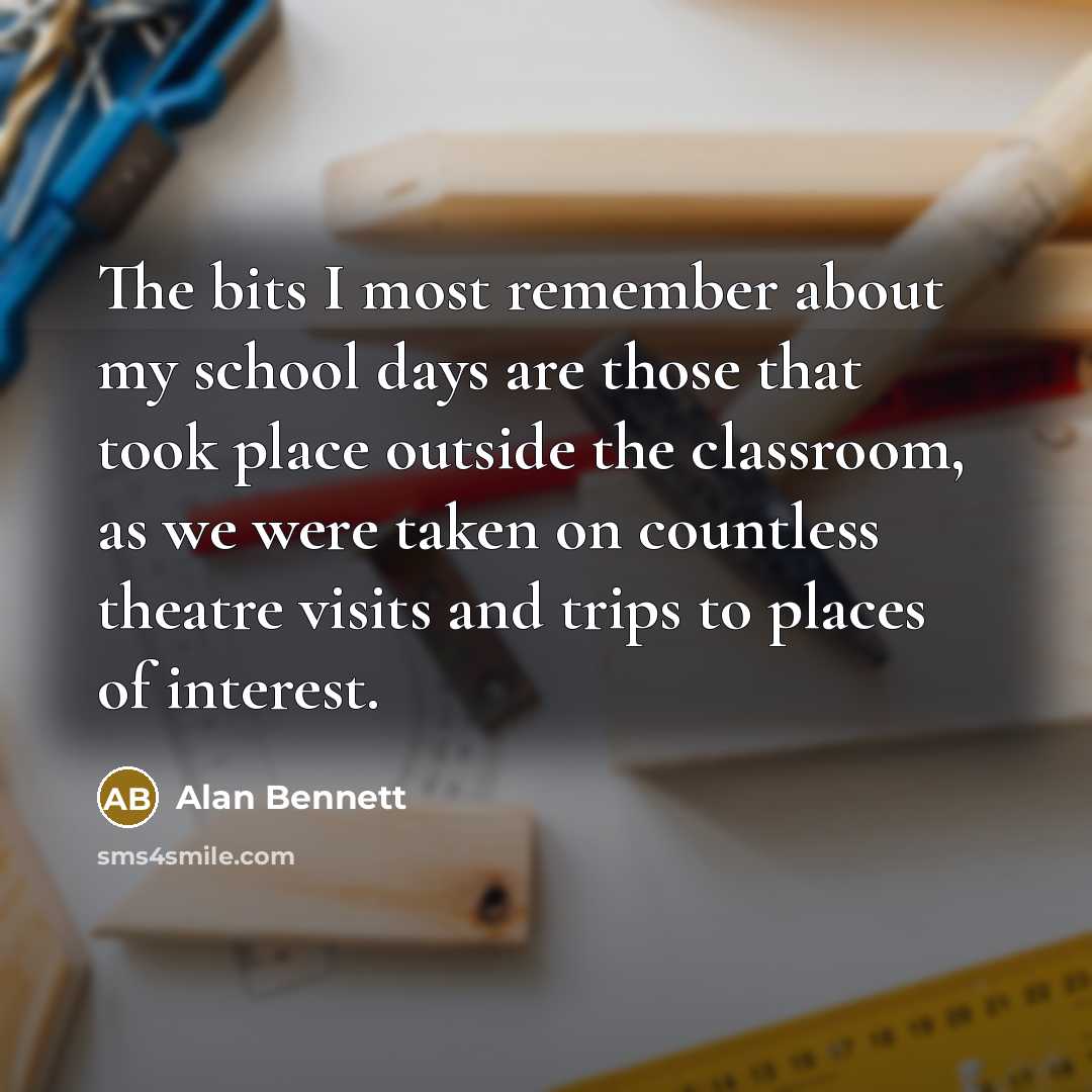 “The bits I most remember about my school days are those that took place outside the classroom, as we were taken on countless theatre visits and trips to places of interest.” quote by Alan Bennett