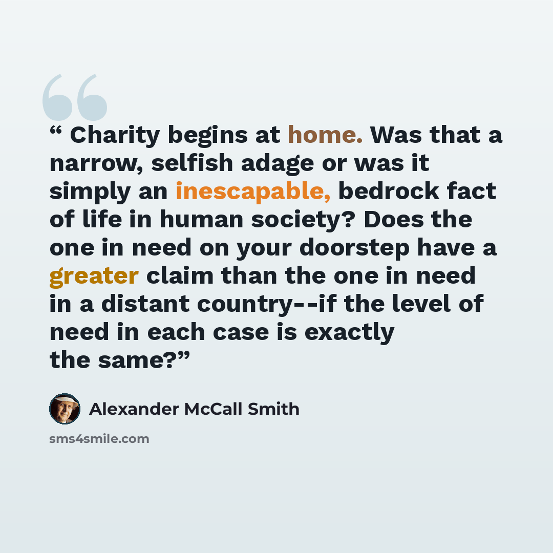 “Charity begins at home. Was that a narrow, selfish adage or was it simply an inescapable, bedrock fact of life in human society? Does the one in need on your doorstep have a greater claim than the one in need in a distant country--if the level of need in each case is exactly the same?” quote by Alexander McCall Smith