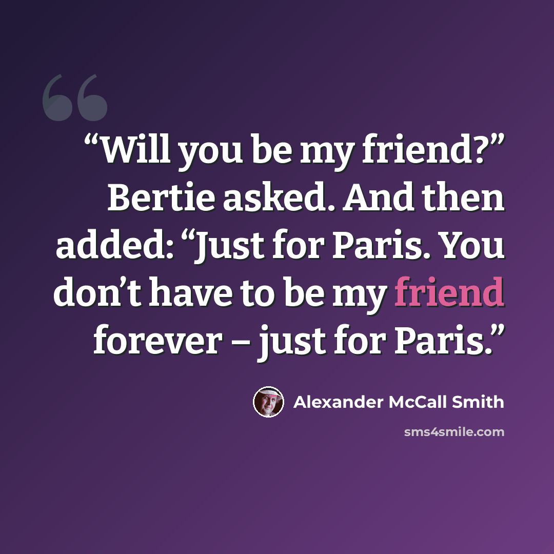 “Will you be my friend?” Bertie asked. And then added: “Just for Paris. You don’t have to be my friend forever – just for Paris.” quote by Alexander McCall Smith