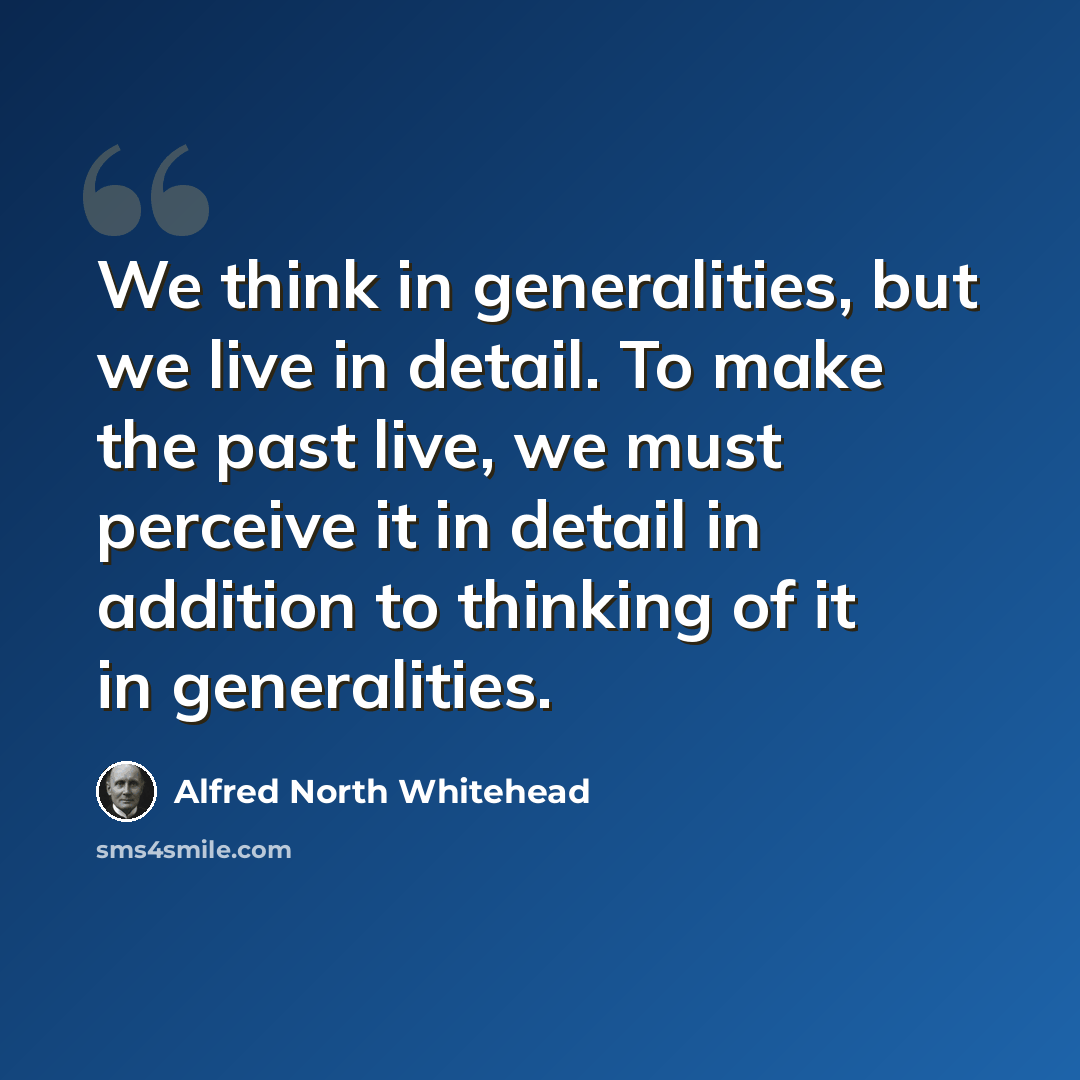“We think in generalities, but we live in detail. To make the past live, we must perceive it in detail in addition to thinking of it in generalities.” quote by Alfred North Whitehead