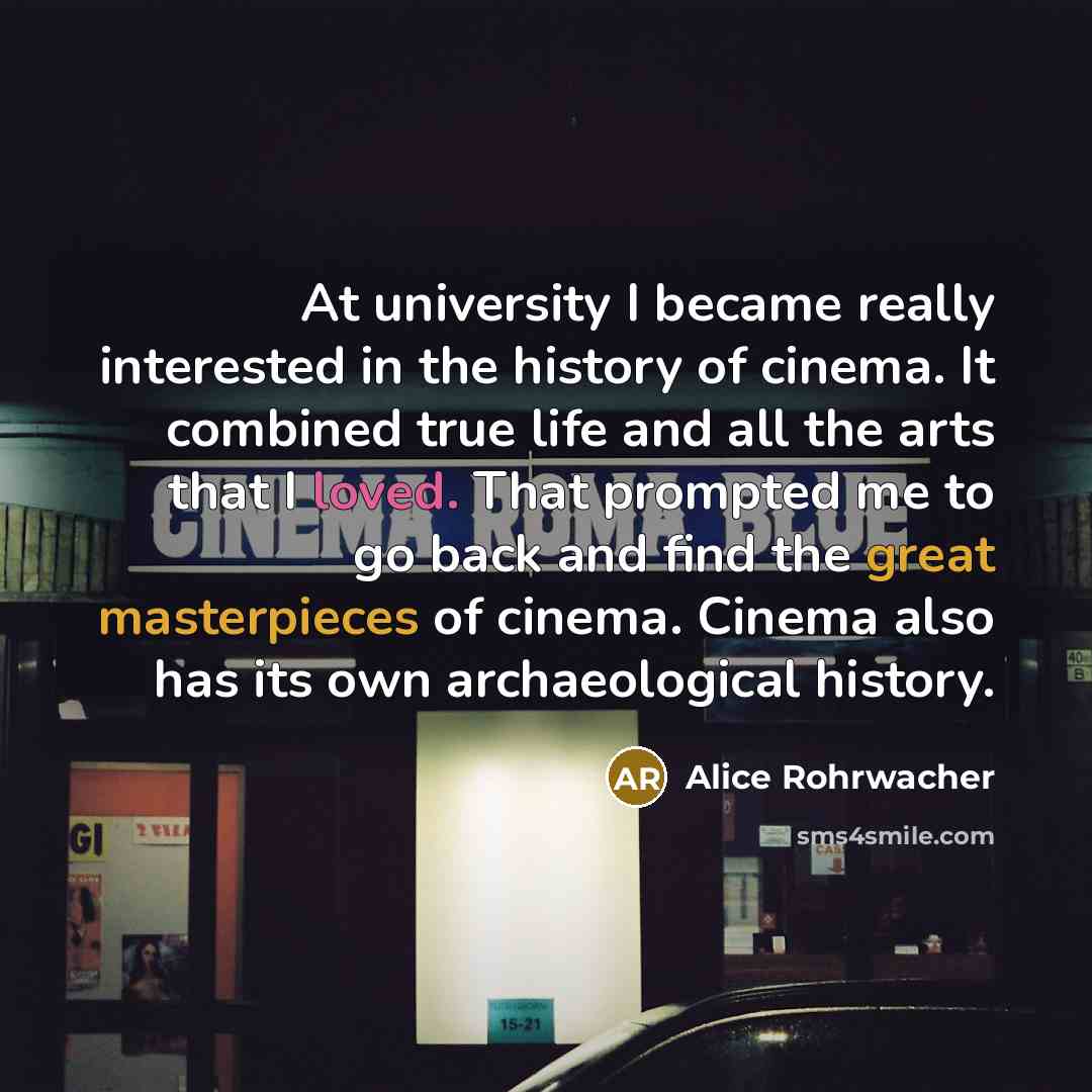 “At university I became really interested in the history of cinema. It combined true life and all the arts that I loved. That prompted me to go back and find the great masterpieces of cinema. Cinema also has its own archaeological history.” quote by Alice Rohrwacher