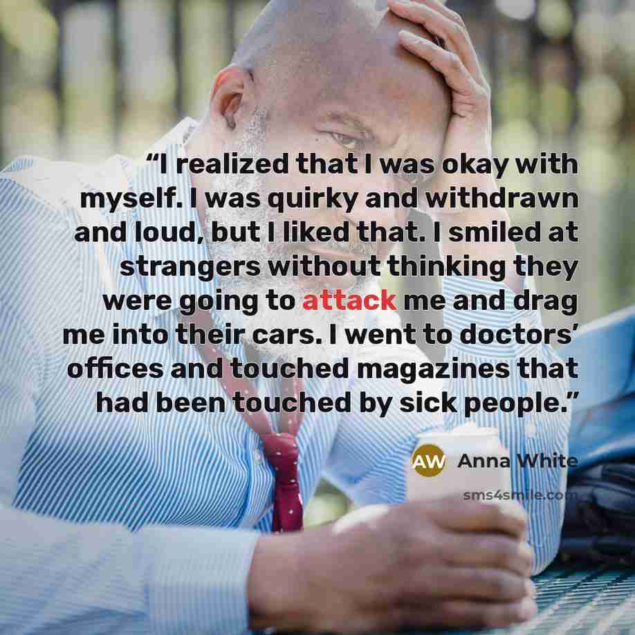“I realized that I was okay with myself. I was quirky and withdrawn and loud, but I liked that. I smiled at strangers without thinking they were going to attack me and drag me into their cars. I went to doctors’ offices and touched magazines that had been touched by sick people.” quote by Anna White