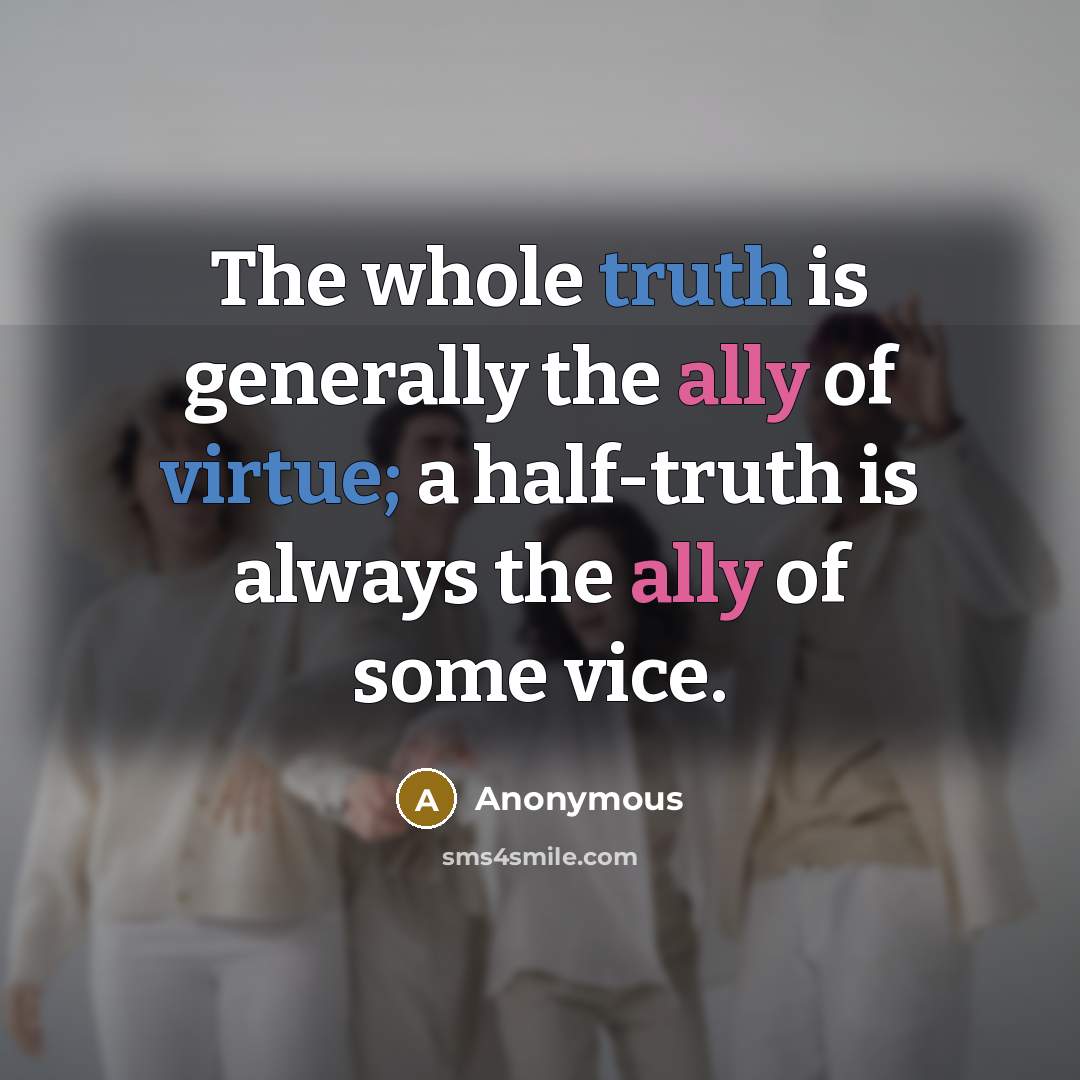 “The whole truth is generally the ally of virtue; a half-truth is always the ally of some vice.” quote by Anonymous