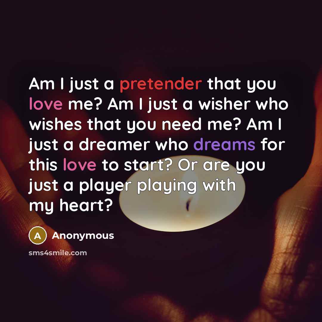 “Am I just a pretender that you love me? Am I just a wisher who wishes that you need me? Am I just a dreamer who dreams for this love to start? Or are you just a player playing with my heart?” quote by Anonymous