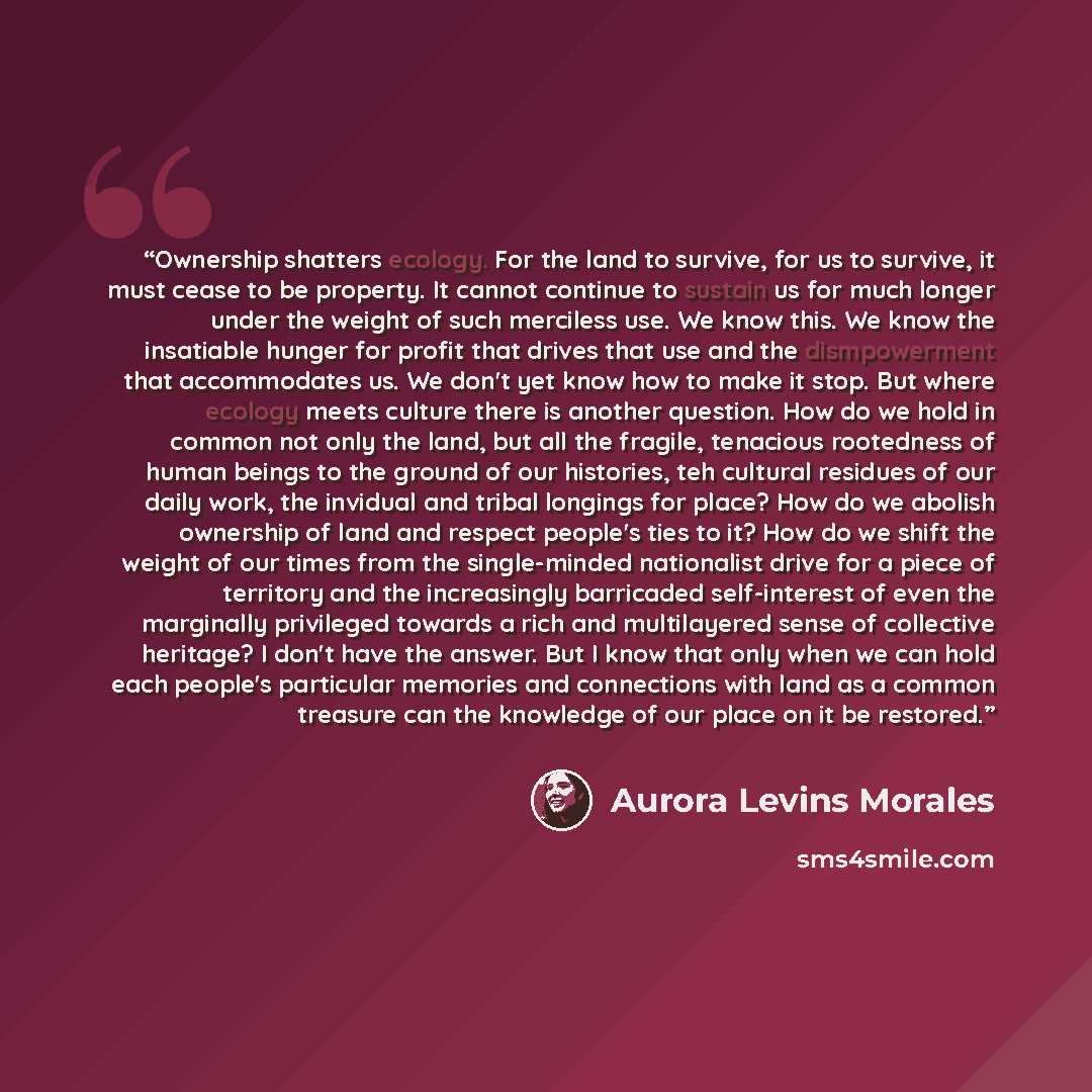 “Ownership shatters ecology. For the land to survive, for us to survive, it must cease to be property. It cannot continue to sustain us for much longer under the weight of such merciless use. We know this. We know the insatiable hunger for profit that drives that use and the dismpowerment that…” quote by Aurora Levins Morales