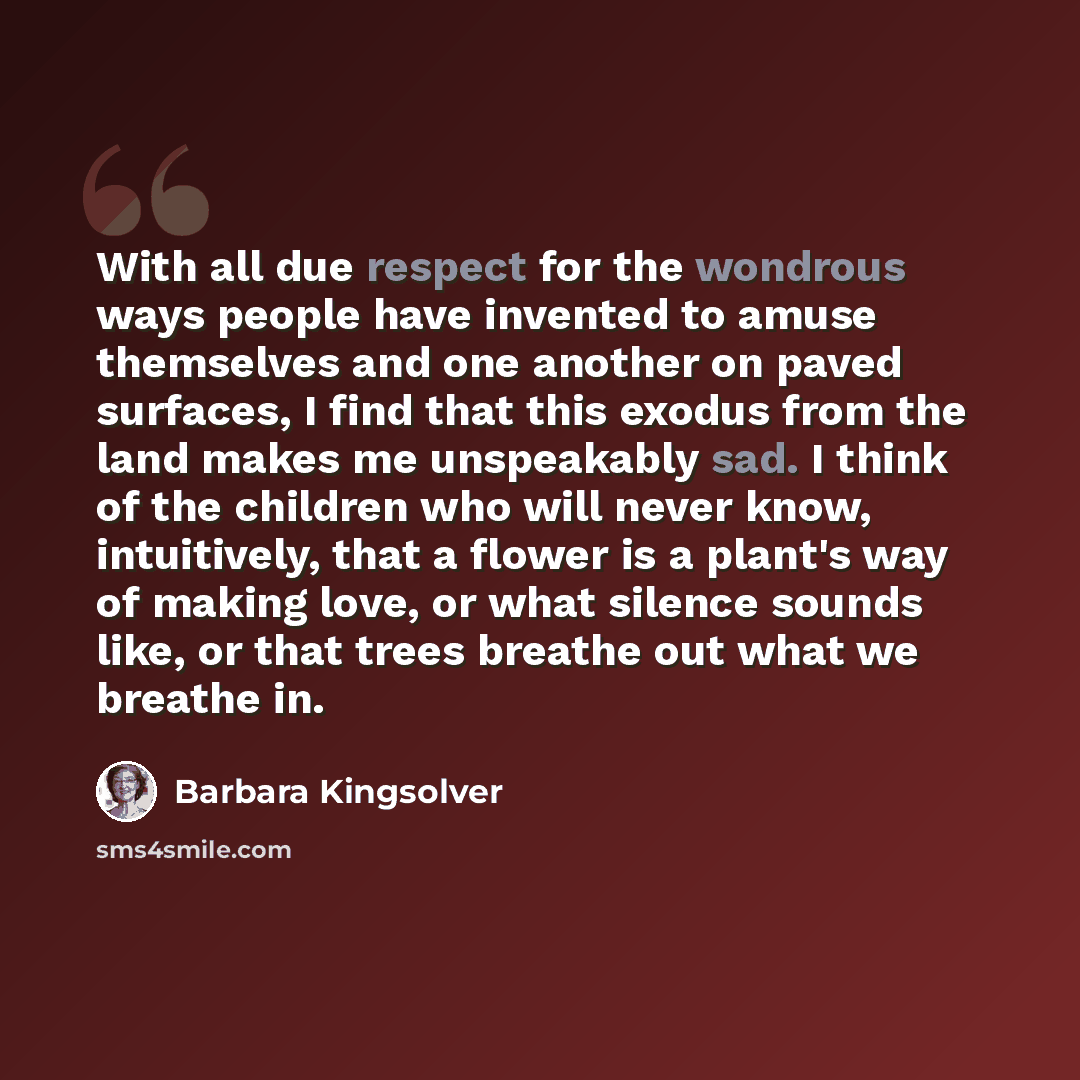 “With all due respect for the wondrous ways people have invented to amuse themselves and one another on paved surfaces, I find that this exodus from the land makes me unspeakably sad. I think of the children who will never know, intuitively, that a flower is a plant's way of making love, or what…” quote by Barbara Kingsolver