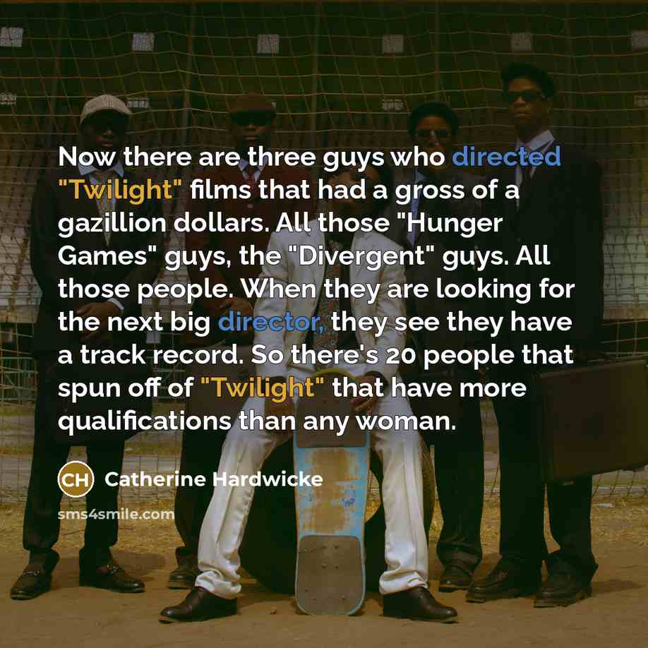 “Now there are three guys who directed "Twilight" films that had a gross of a gazillion dollars. All those "Hunger Games" guys, the "Divergent" guys. All those people. When they are looking for the next big director, they see they have a track record. So there's 20 people that spun off of…” quote by Catherine Hardwicke
