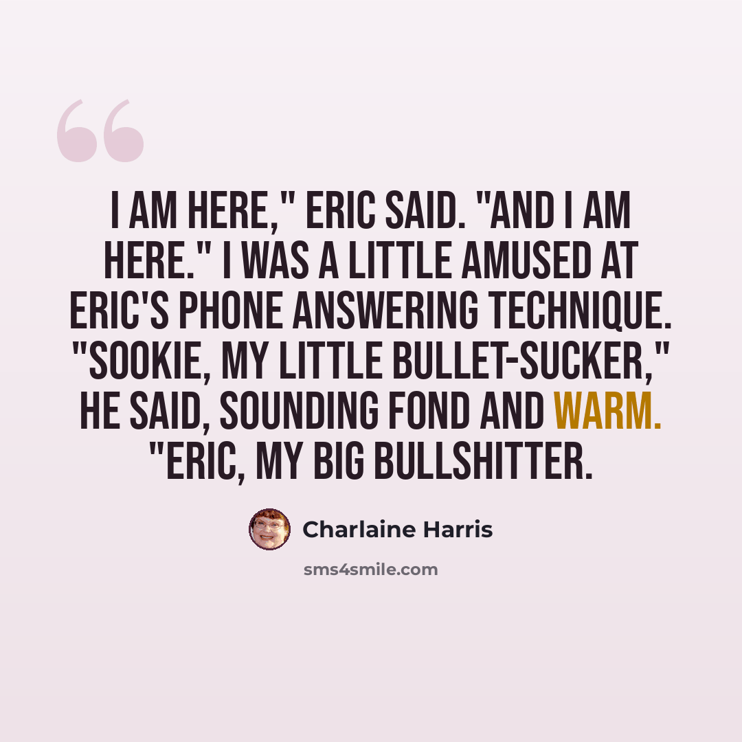 “I am here," Eric said. "And I am here." I was a little amused at Eric's phone answering technique. "Sookie, my little bullet-sucker," he said, sounding fond and warm. "Eric, my big bullshitter.” quote by Charlaine Harris