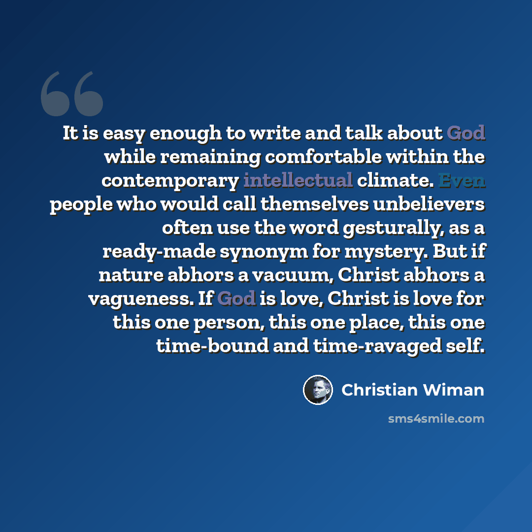 “It is easy enough to write and talk about God while remaining comfortable within the contemporary intellectual climate. Even people who would call themselves unbelievers often use the word gesturally, as a ready-made synonym for mystery. But if nature abhors a vacuum, Christ abhors a vagueness. If…” quote by Christian Wiman