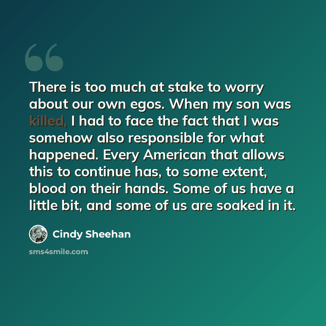 “There is too much at stake to worry about our own egos. When my son was killed, I had to face the fact that I was somehow also responsible for what happened. Every American that allows this to continue has, to some extent, blood on their hands. Some of us have a little bit, and some of us are…” quote by Cindy Sheehan