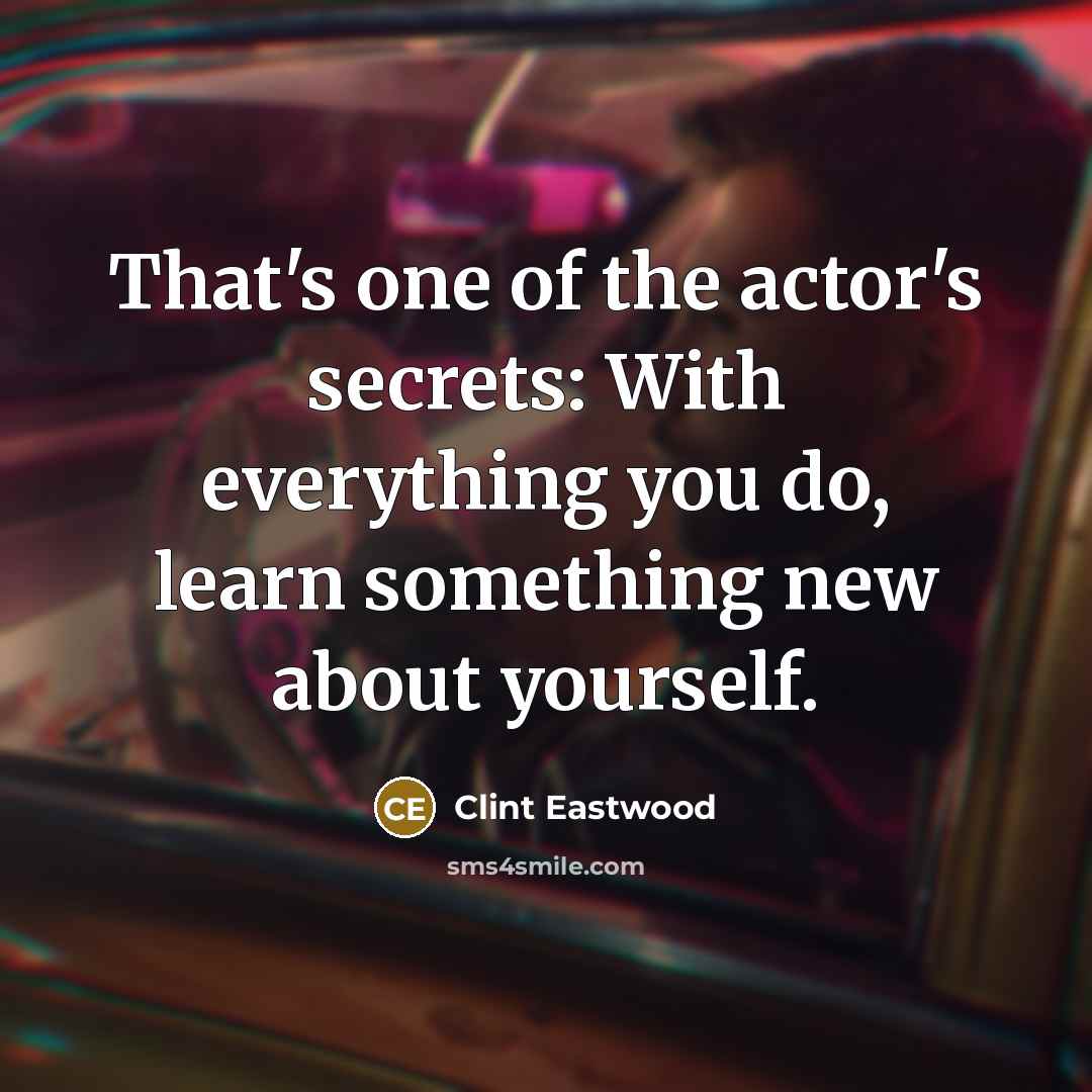 “That's one of the actor's secrets: With everything you do, learn something new about yourself.” quote by Clint Eastwood