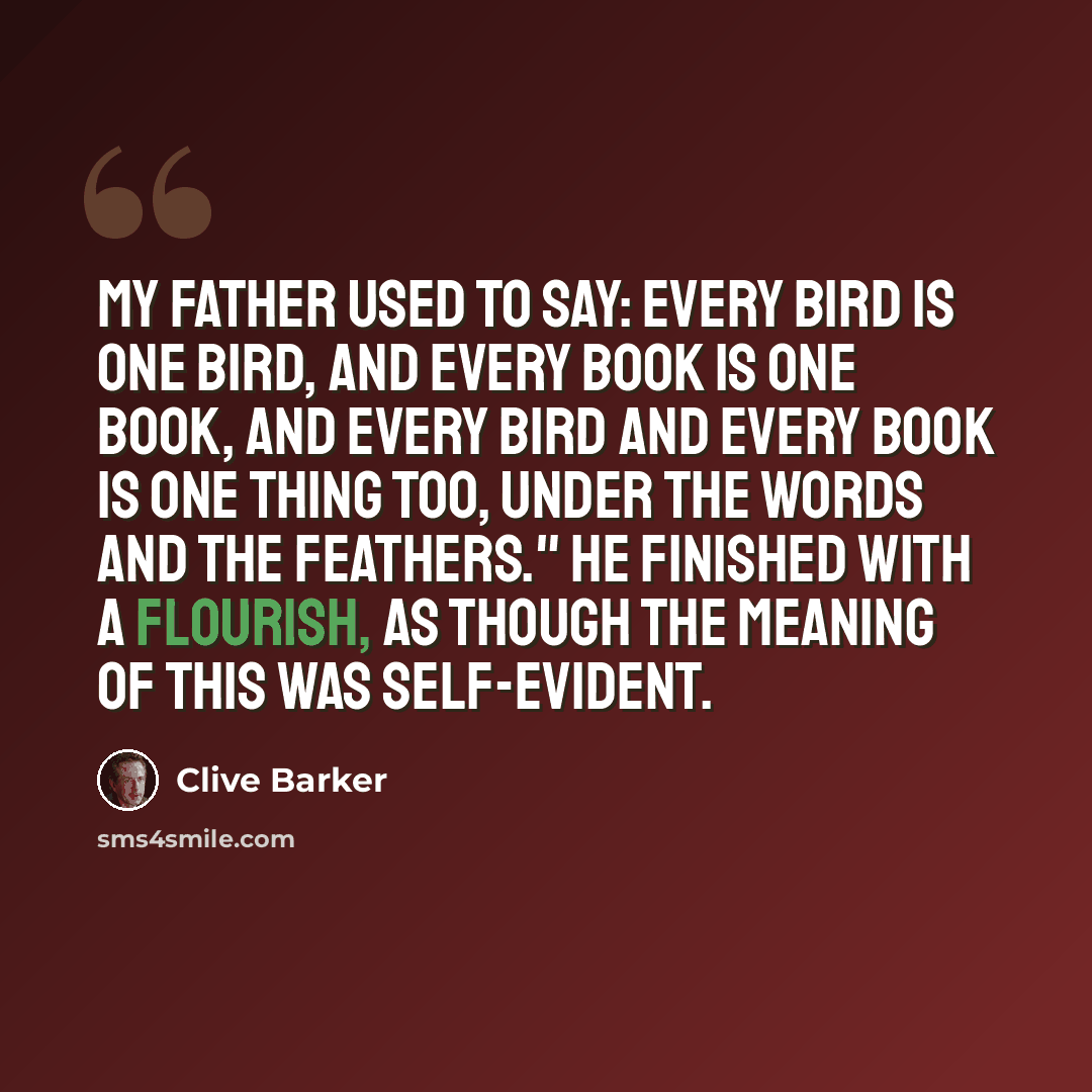 “My father used to say: Every bird is one bird, and every book is one book, and every bird and every book is one thing too, under the words and the feathers." He finished with a flourish, as though the meaning of this was self-evident.” quote by Clive Barker