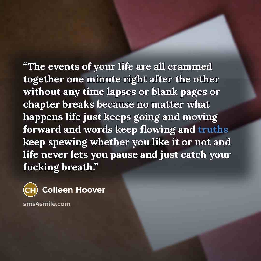 “The events of your life are all crammed together one minute right after the other without any time lapses or blank pages or chapter breaks because no matter what happens life just keeps going and moving forward and words keep flowing and truths keep spewing whether you like it or not and life…” quote by Colleen Hoover