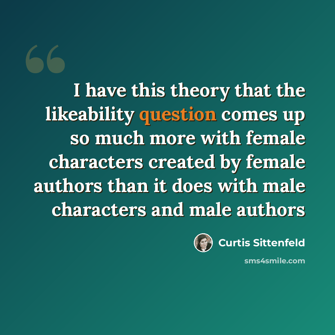 “I have this theory that the likeability question comes up so much more with female characters created by female authors than it does with male characters and male authors” quote by Curtis Sittenfeld