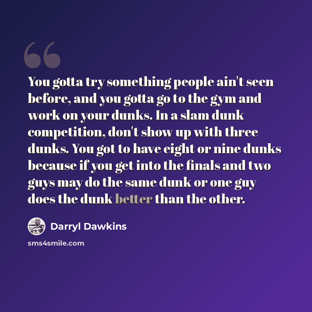 “You gotta try something people ain't seen before, and you gotta go to the gym and work on your dunks. In a slam dunk competition, don't show up with three dunks. You got to have eight or nine dunks because if you get into the finals and two guys may do the same dunk or one guy does the dunk better…” quote by Darryl Dawkins
