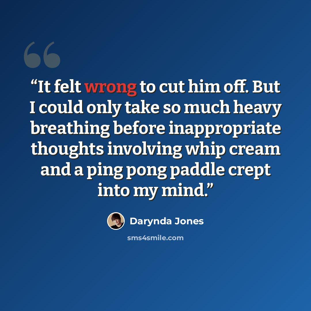 “It felt wrong to cut him off. But I could only take so much heavy breathing before inappropriate thoughts involving whip cream and a ping pong paddle crept into my mind.” quote by Darynda Jones