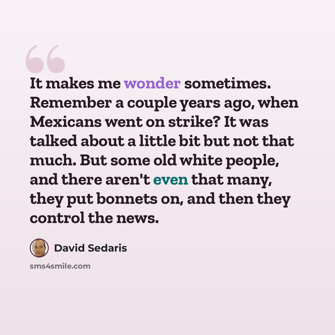 “It makes me wonder sometimes. Remember a couple years ago, when Mexicans went on strike? It was talked about a little bit but not that much. But some old white people, and there aren't even that many, they put bonnets on, and then they control the news.” quote by David Sedaris