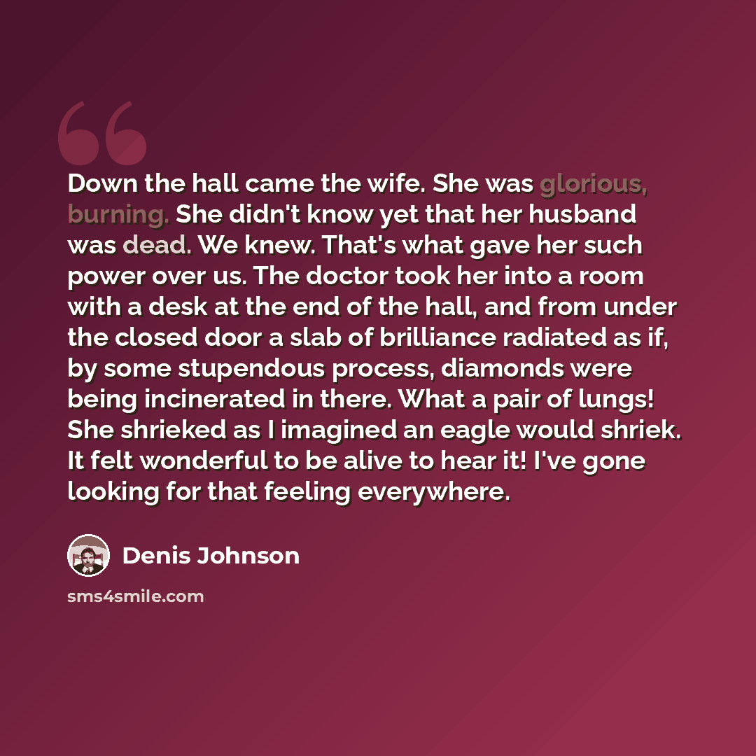 “Down the hall came the wife. She was glorious, burning. She didn't know yet that her husband was dead. We knew. That's what gave her such power over us. The doctor took her into a room with a desk at the end of the hall, and from under the closed door a slab of brilliance radiated as if, by some…” quote by Denis Johnson