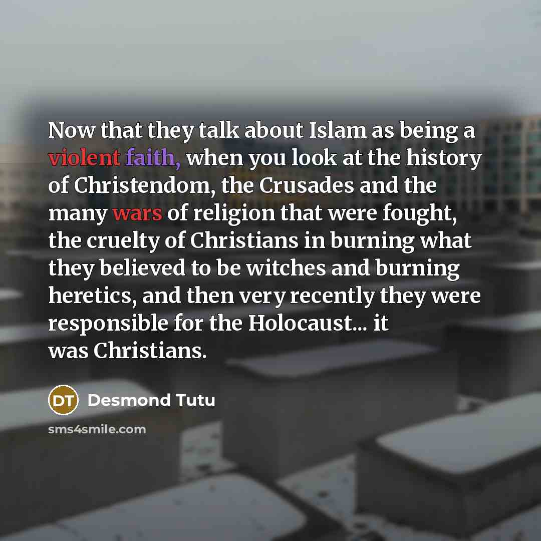 “Now that they talk about Islam as being a violent faith, when you look at the history of Christendom, the Crusades and the many wars of religion that were fought, the cruelty of Christians in burning what they believed to be witches and burning heretics, and then very recently they were…” quote by Desmond Tutu