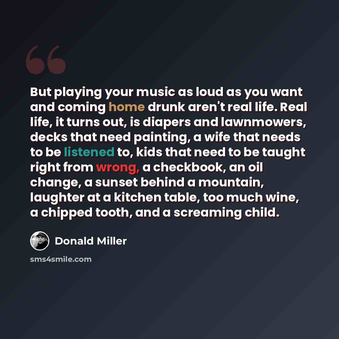 “But playing your music as loud as you want and coming home drunk aren't real life. Real life, it turns out, is diapers and lawnmowers, decks that need painting, a wife that needs to be listened to, kids that need to be taught right from wrong, a checkbook, an oil change, a sunset behind a…” quote by Donald Miller