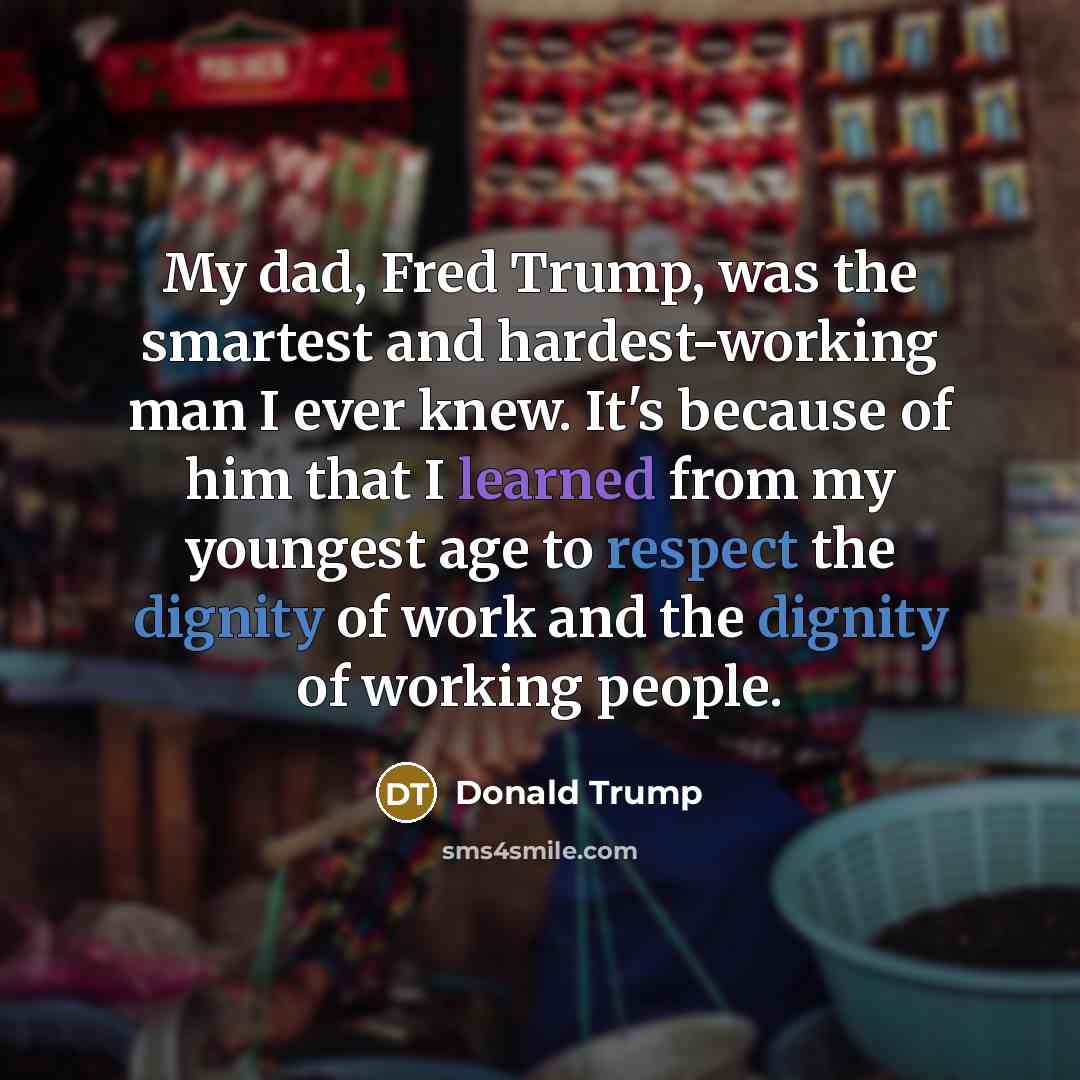 “My dad, Fred Trump, was the smartest and hardest-working man I ever knew. It's because of him that I learned from my youngest age to respect the dignity of work and the dignity of working people.” quote by Donald Trump