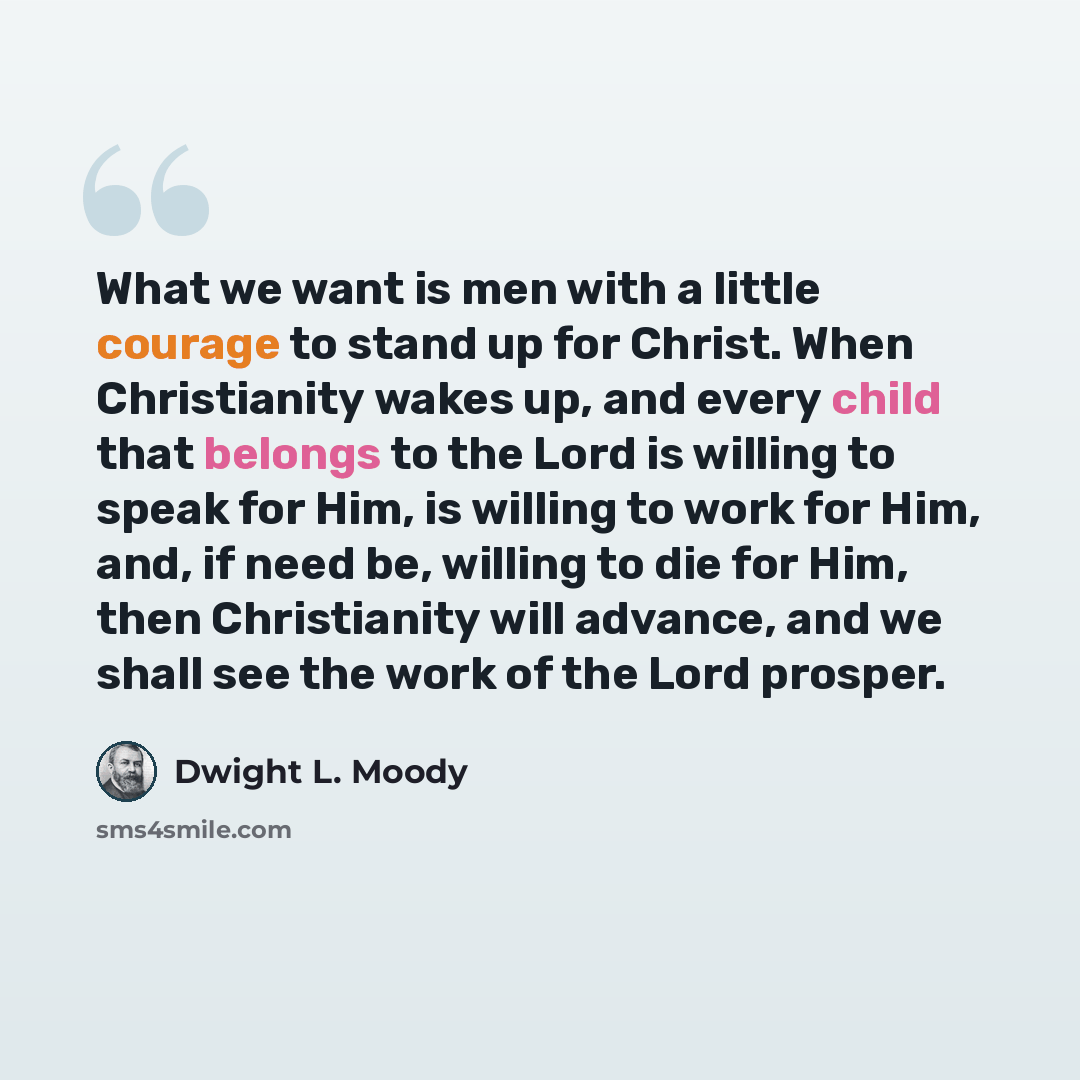 “What we want is men with a little courage to stand up for Christ. When Christianity wakes up, and every child that belongs to the Lord is willing to speak for Him, is willing to work for Him, and, if need be, willing to die for Him, then Christianity will advance, and we shall see the work of the…” quote by Dwight L. Moody