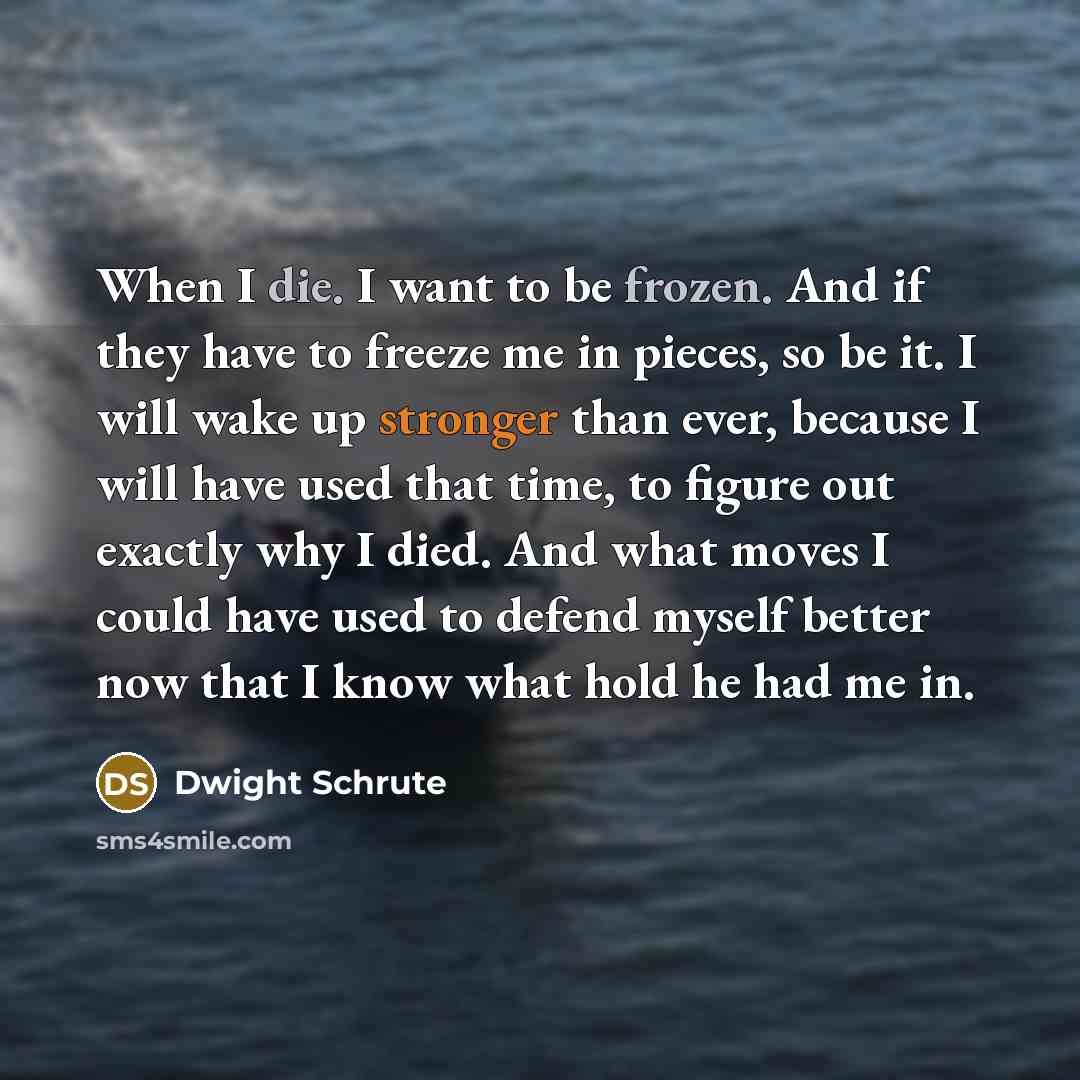 “When I die. I want to be frozen. And if they have to freeze me in pieces, so be it. I will wake up stronger than ever, because I will have used that time, to figure out exactly why I died. And what moves I could have used to defend myself better now that I know what hold he had me in.” quote by Dwight Schrute