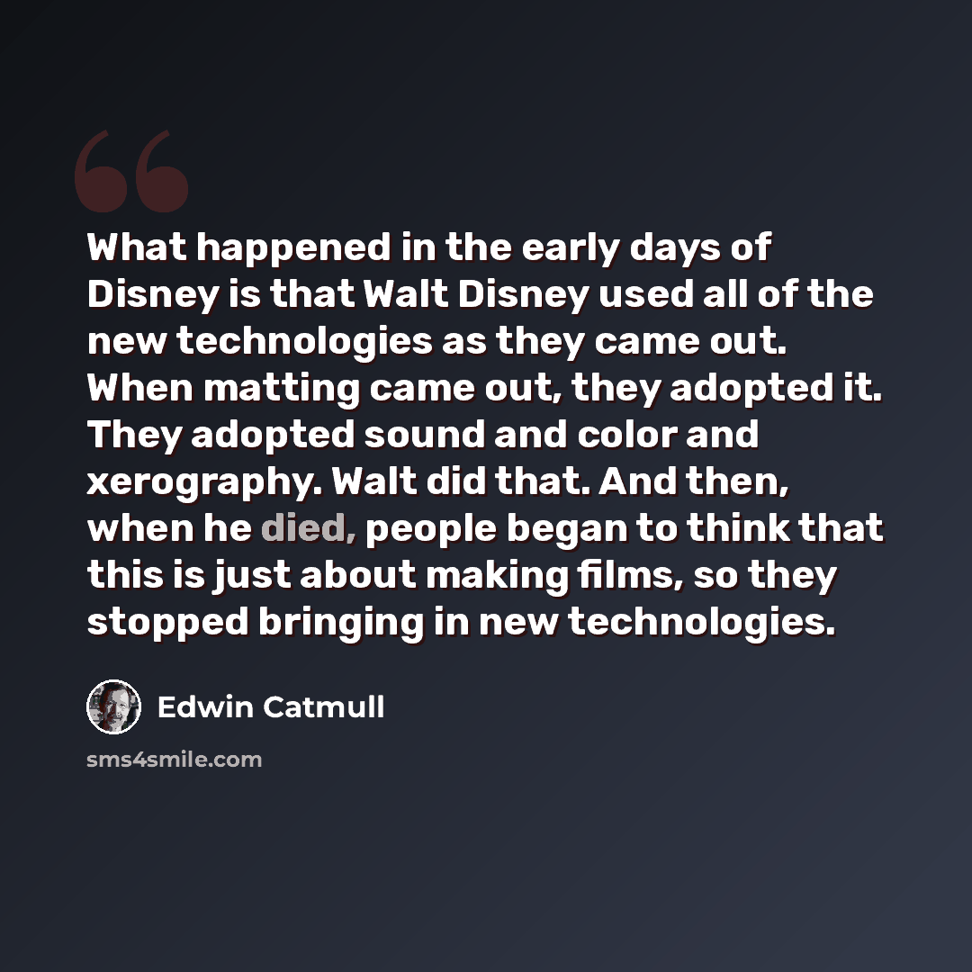 “What happened in the early days of Disney is that Walt Disney used all of the new technologies as they came out. When matting came out, they adopted it. They adopted sound and color and xerography. Walt did that. And then, when he died, people began to think that this is just about making films…” quote by Edwin Catmull