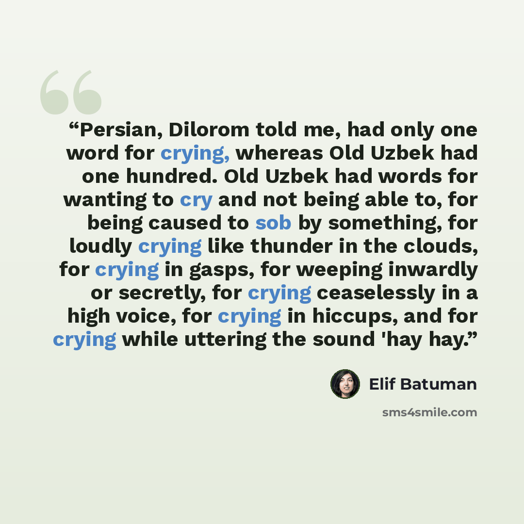 “Persian, Dilorom told me, had only one word for crying, whereas Old Uzbek had one hundred. Old Uzbek had words for wanting to cry and not being able to, for being caused to sob by something, for loudly crying like thunder in the clouds, for crying in gasps, for weeping inwardly or secretly, for…” quote by Elif Batuman