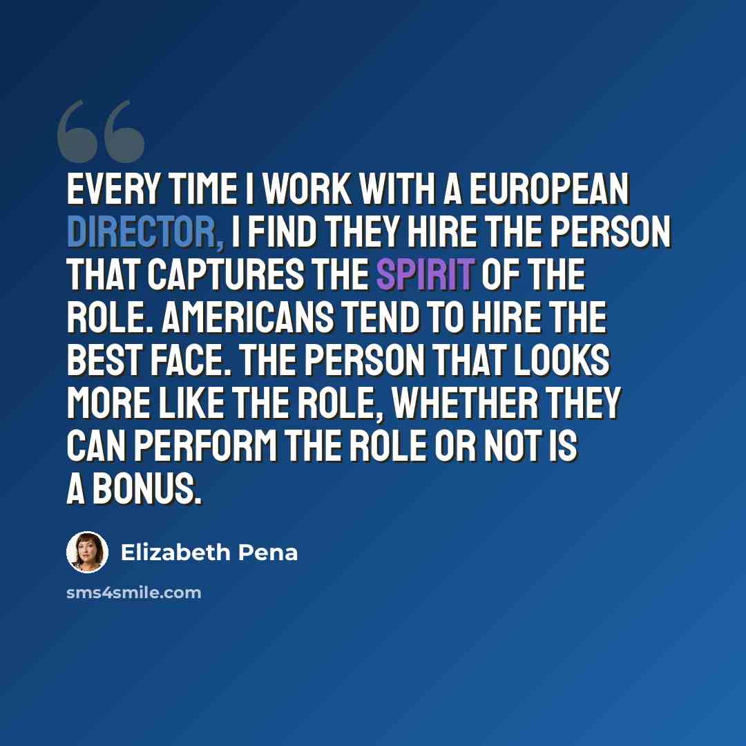 “Every time I work with a European director, I find they hire the person that captures the spirit of the role. Americans tend to hire the best face. The person that looks more like the role, whether they can perform the role or not is a bonus.” quote by Elizabeth Pena