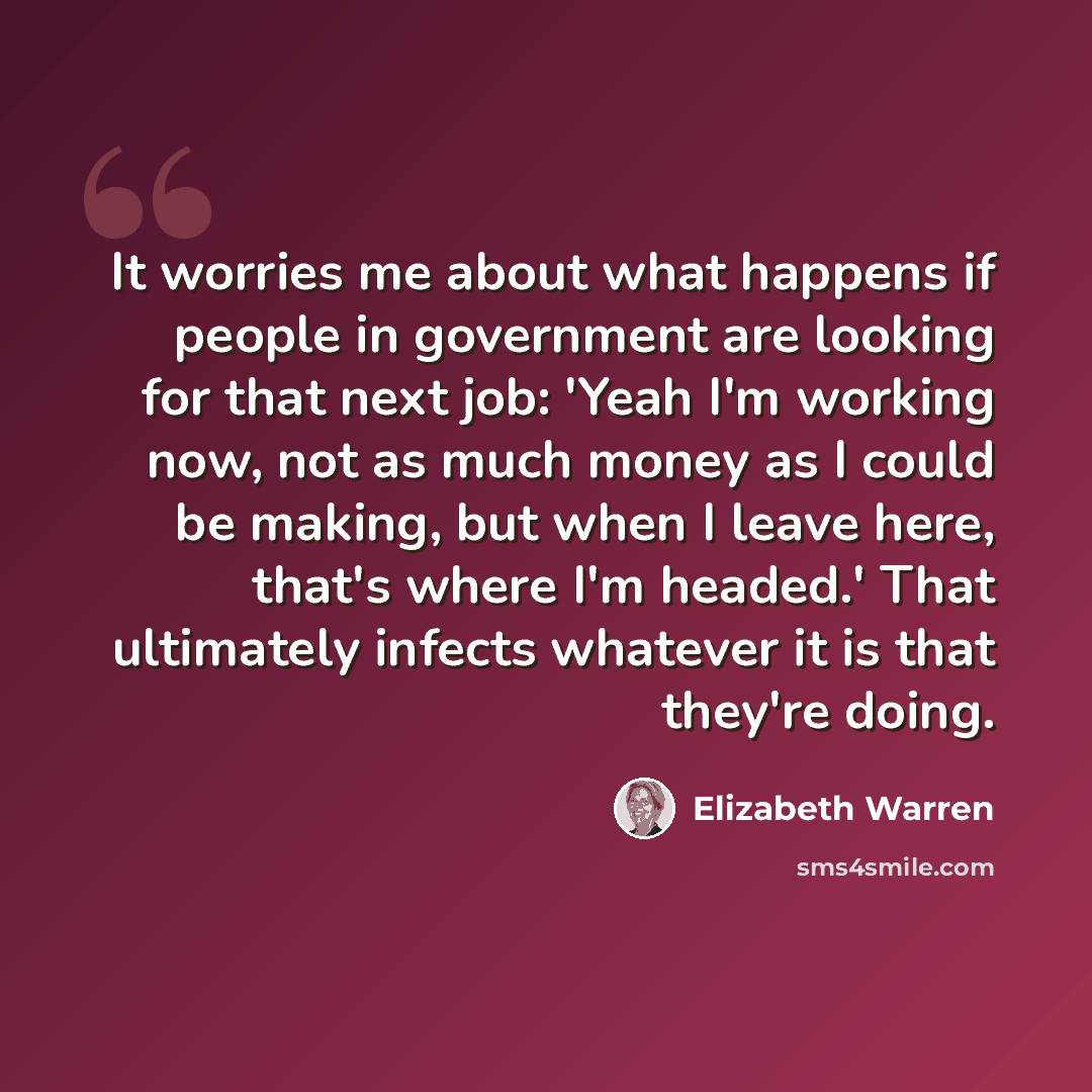 “It worries me about what happens if people in government are looking for that next job: 'Yeah I'm working now, not as much money as I could be making, but when I leave here, that's where I'm headed.' That ultimately infects whatever it is that they're doing.” quote by Elizabeth Warren
