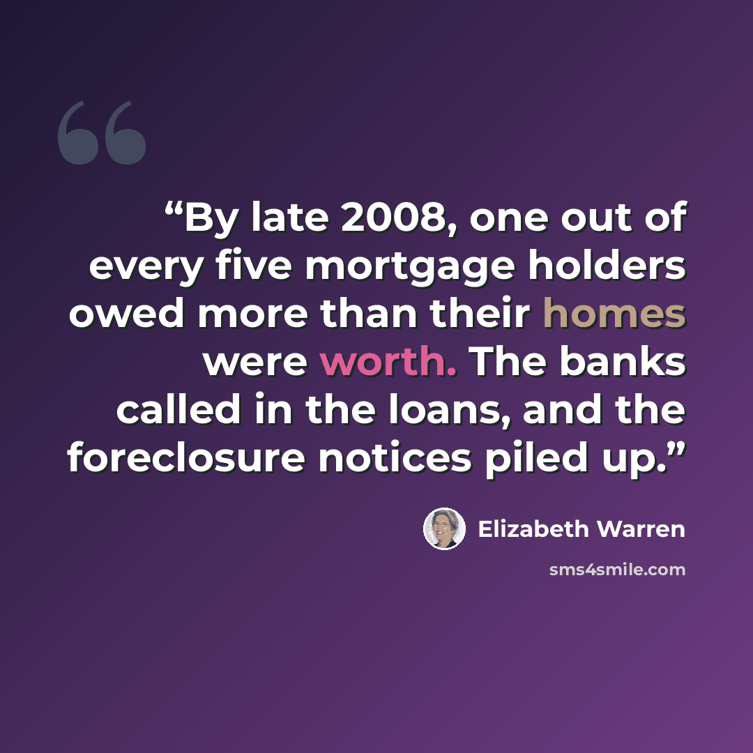 “By late 2008, one out of every five mortgage holders owed more than their homes were worth. The banks called in the loans, and the foreclosure notices piled up.” quote by Elizabeth Warren