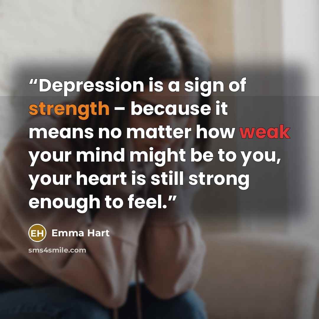 “Depression is a sign of strength – because it means no matter how weak your mind might be to you, your heart is still strong enough to feel.” quote by Emma Hart