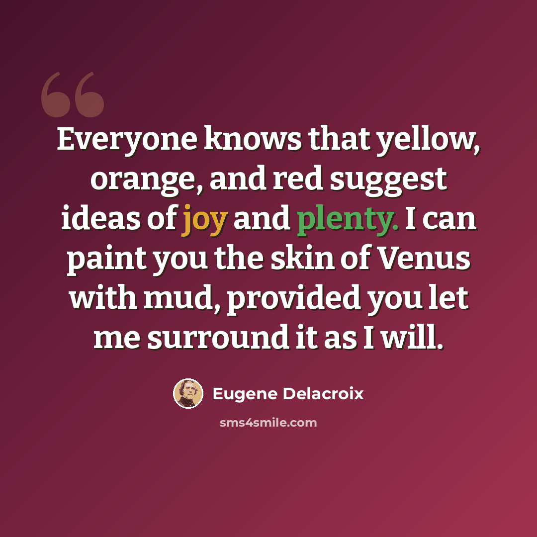 “Everyone knows that yellow, orange, and red suggest ideas of joy and plenty. I can paint you the skin of Venus with mud, provided you let me surround it as I will.” quote by Eugene Delacroix
