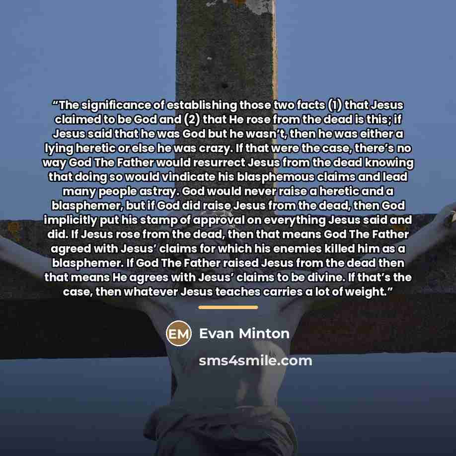 “The significance of establishing those two facts (1) that Jesus claimed to be God and (2) that He rose from the dead is this; if Jesus said that he was God but he wasn’t, then he was either a lying heretic or else he was crazy. If that were the case, there’s no way God The Father would resurrect…” quote by Evan Minton