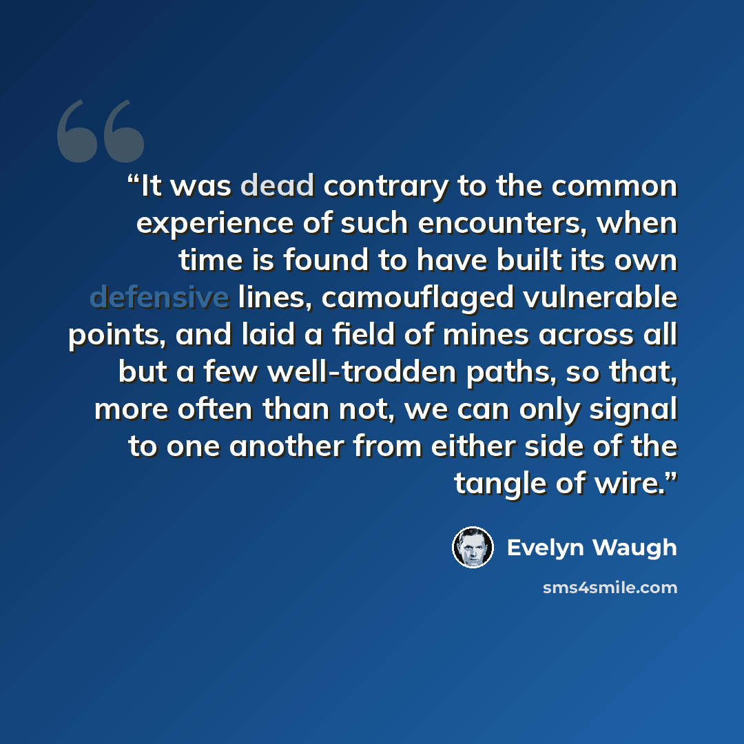 “It was dead contrary to the common experience of such encounters, when time is found to have built its own defensive lines, camouflaged vulnerable points, and laid a field of mines across all but a few well-trodden paths, so that, more often than not, we can only signal to one another from either…” quote by Evelyn Waugh