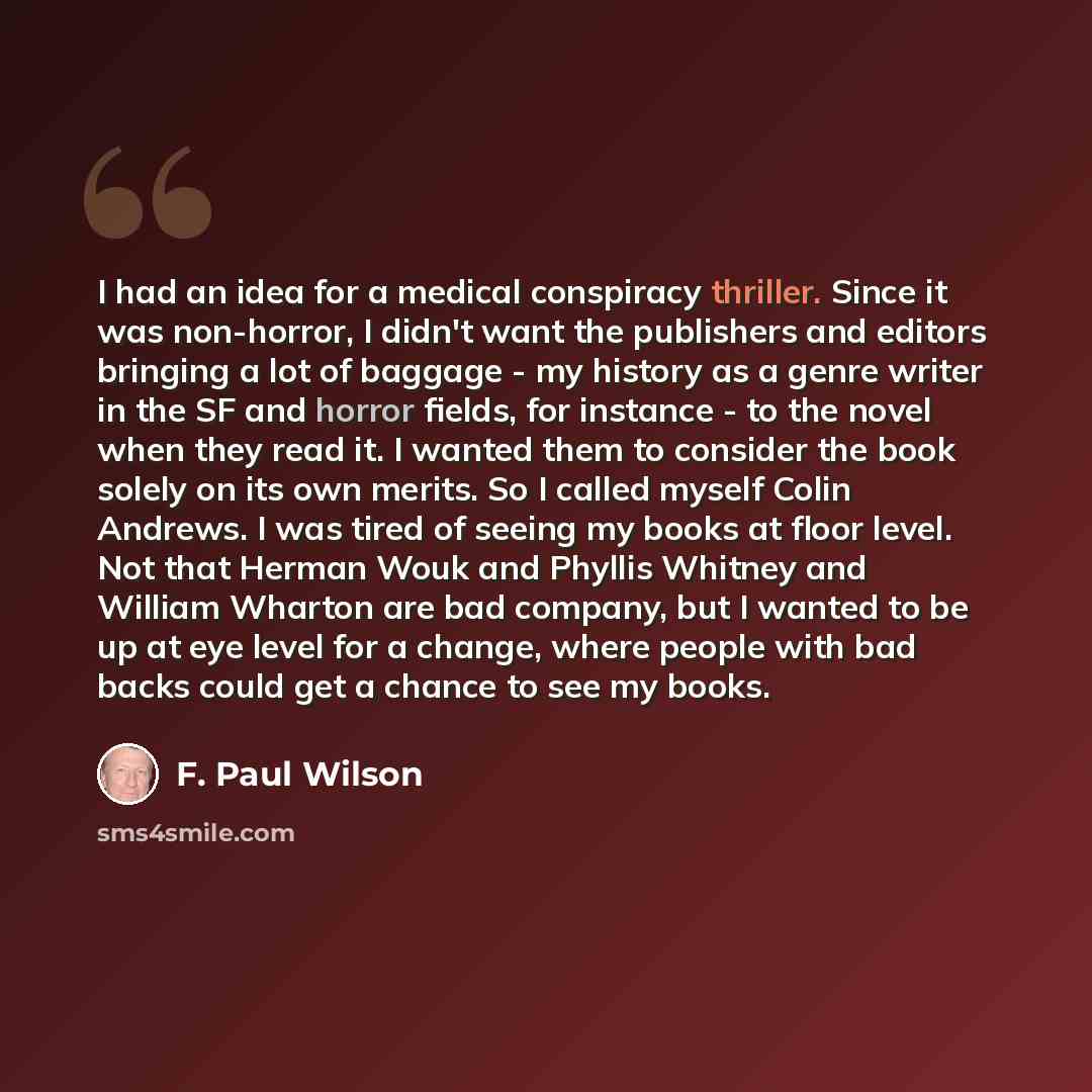 “I had an idea for a medical conspiracy thriller. Since it was non-horror, I didn't want the publishers and editors bringing a lot of baggage - my history as a genre writer in the SF and horror fields, for instance - to the novel when they read it. I wanted them to consider the book solely on its…” quote by F. Paul Wilson