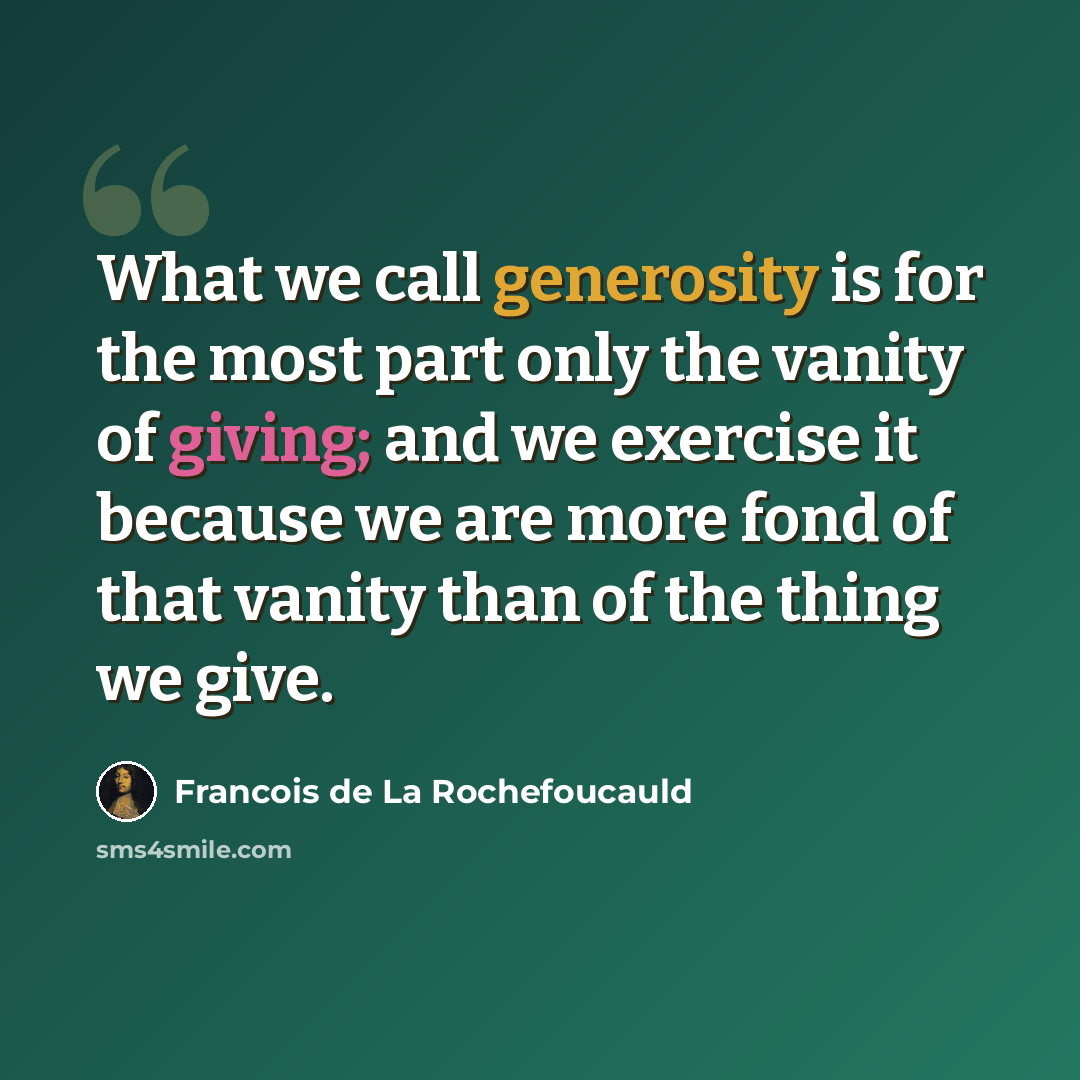 “What we call generosity is for the most part only the vanity of giving; and we exercise it because we are more fond of that vanity than of the thing we give.” quote by Francois de La Rochefoucauld