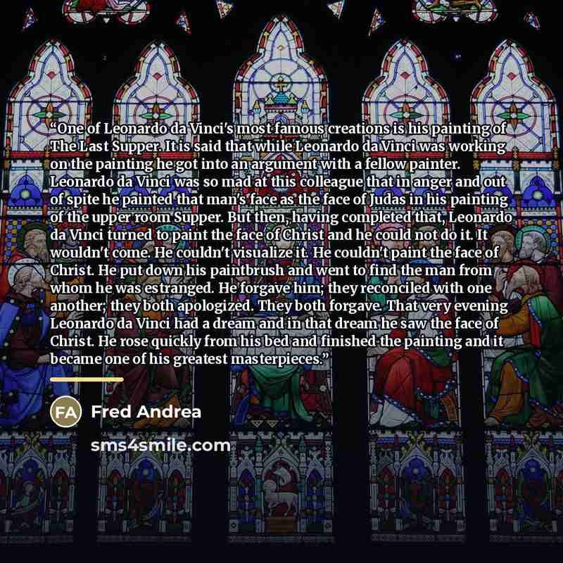 “One of Leonardo da Vinci's most famous creations is his painting of The Last Supper. It is said that while Leonardo da Vinci was working on the painting he got into an argument with a fellow painter. Leonardo da Vinci was so mad at this colleague that in anger and out of spite he painted that…” quote by Fred Andrea