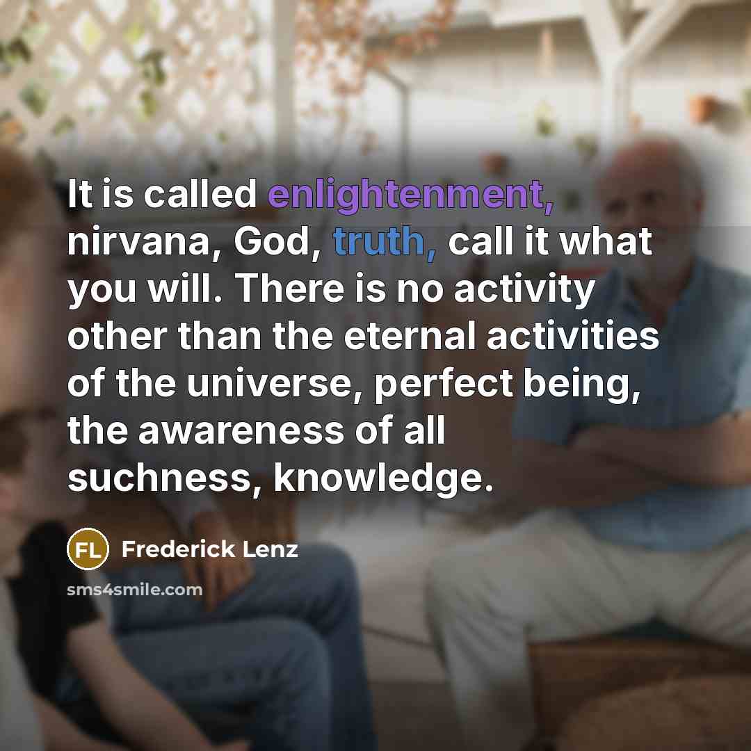 “It is called enlightenment, nirvana, God, truth, call it what you will. There is no activity other than the eternal activities of the universe, perfect being, the awareness of all suchness, knowledge.” quote by Frederick Lenz