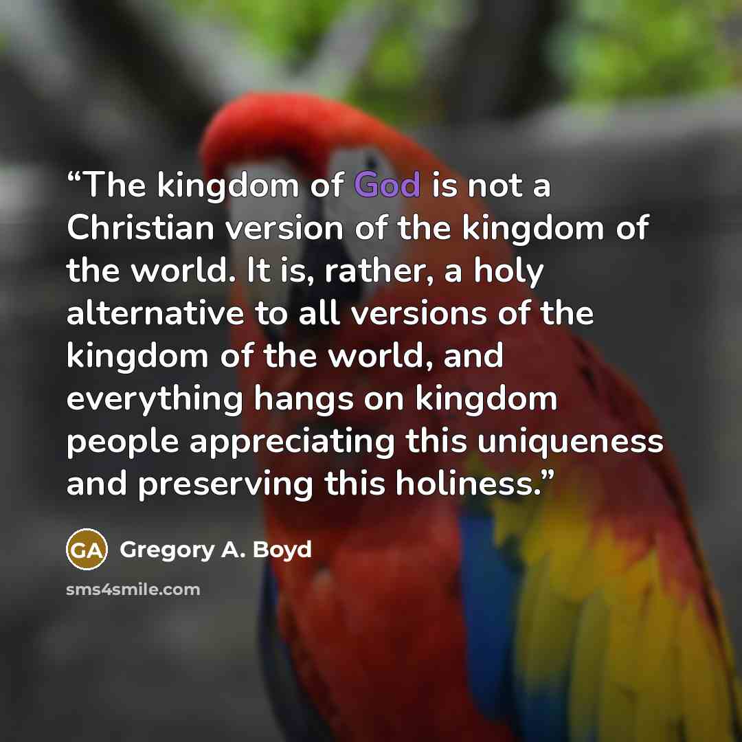 “The kingdom of God is not a Christian version of the kingdom of the world. It is, rather, a holy alternative to all versions of the kingdom of the world, and everything hangs on kingdom people appreciating this uniqueness and preserving this holiness.” quote by Gregory A. Boyd