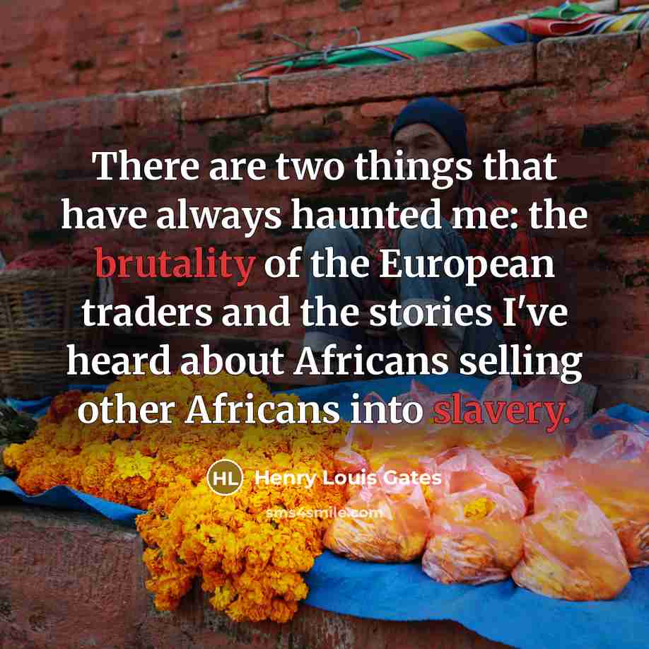 “There are two things that have always haunted me: the brutality of the European traders and the stories I've heard about Africans selling other Africans into slavery.” quote by Henry Louis Gates
