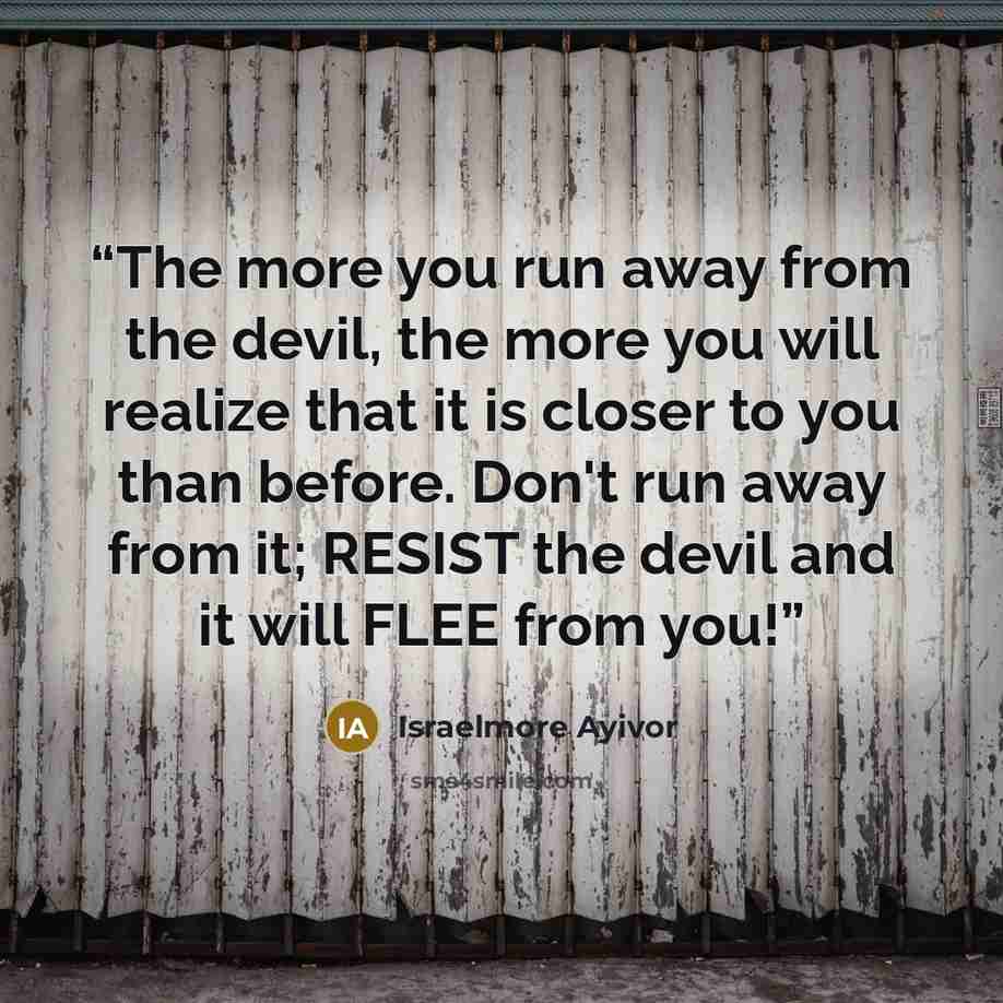 “The more you run away from the devil, the more you will realize that it is closer to you than before. Don't run away from it; RESIST the devil and it will FLEE from you!” quote by Israelmore Ayivor
